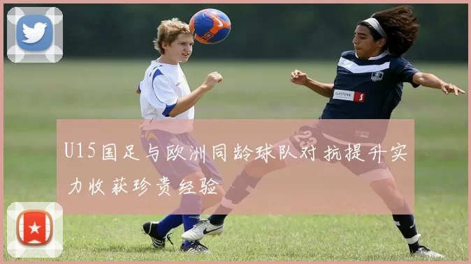 U15国足与欧洲同龄球队对抗提升实力收获珍贵经验