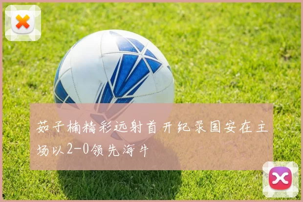 茹子楠精彩远射首开纪录国安在主场以2-0领先海牛