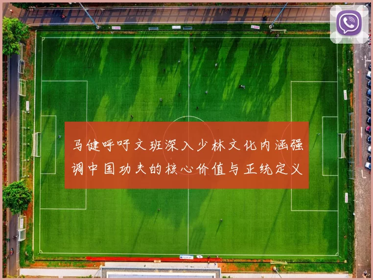 马健呼吁文班深入少林文化内涵强调中国功夫的核心价值与正统定义