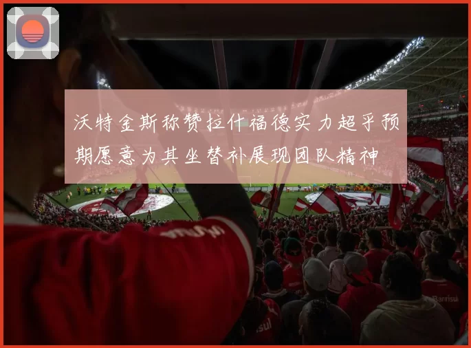 沃特金斯称赞拉什福德实力超乎预期愿意为其坐替补展现团队精神