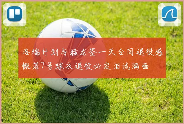 洛瑞计划与猛龙签一天合同退役感慨若7号球衣退役必定泪流满面