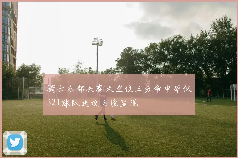 骑士东部决赛大空位三分命中率仅321球队进攻困境显现
