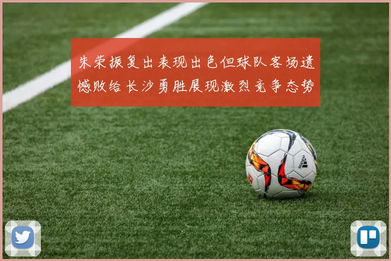朱荣振复出表现出色但球队客场遗憾败给长沙勇胜展现激烈竞争态势