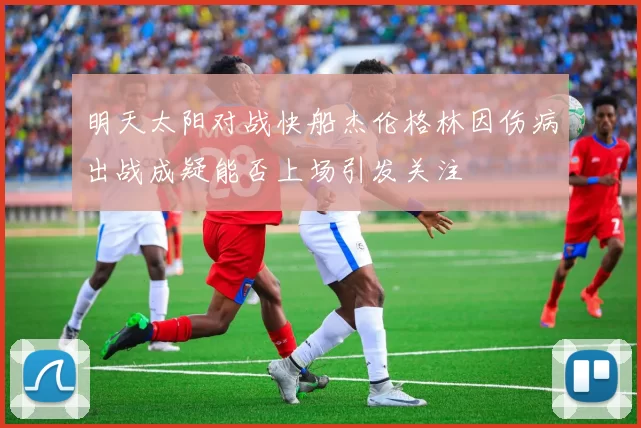 明天太阳对战快船杰伦格林因伤病出战成疑能否上场引发关注