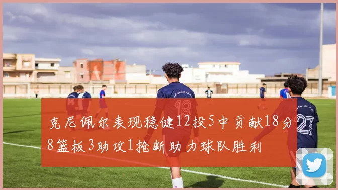 克尼佩尔表现稳健12投5中贡献18分8篮板3助攻1抢断助力球队胜利