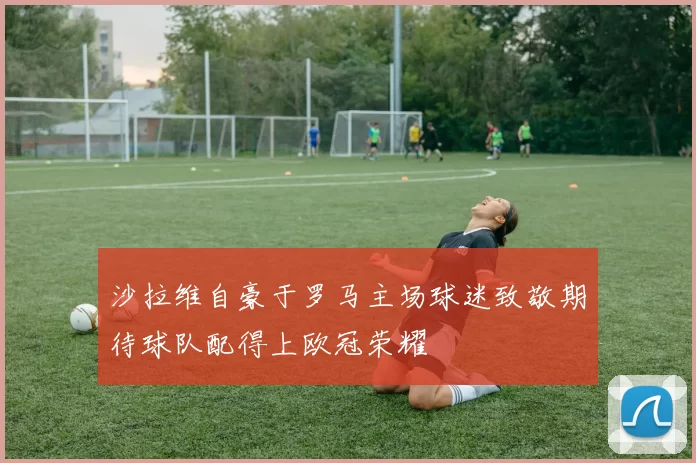 沙拉维自豪于罗马主场球迷致敬期待球队配得上欧冠荣耀
