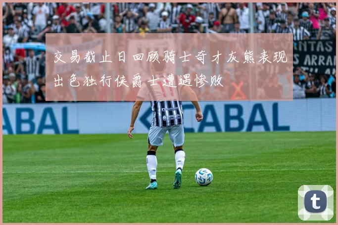 交易截止日回顾骑士奇才灰熊表现出色独行侠爵士遭遇惨败